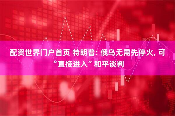 配资世界门户首页 特朗普: 俄乌无需先停火, 可“直接进入”和平谈判