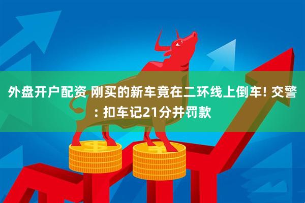 外盘开户配资 刚买的新车竟在二环线上倒车! 交警: 扣车记21分并罚款