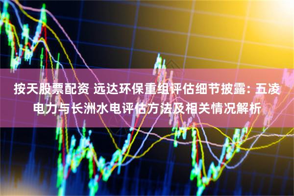 按天股票配资 远达环保重组评估细节披露: 五凌电力与长洲水电评估方法及相关情况解析