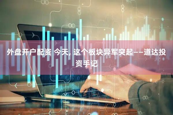 外盘开户配资 今天, 这个板块异军突起——道达投资手记