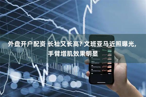 外盘开户配资 长壮又长高? 文班亚马近照曝光, 手臂增肌效果明显