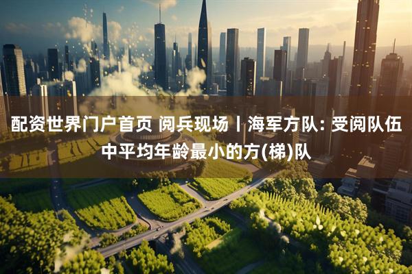 配资世界门户首页 阅兵现场丨海军方队: 受阅队伍中平均年龄最小的方(梯)队