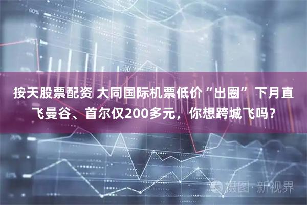按天股票配资 大同国际机票低价“出圈” 下月直飞曼谷、首尔仅200多元，你想跨城飞吗？