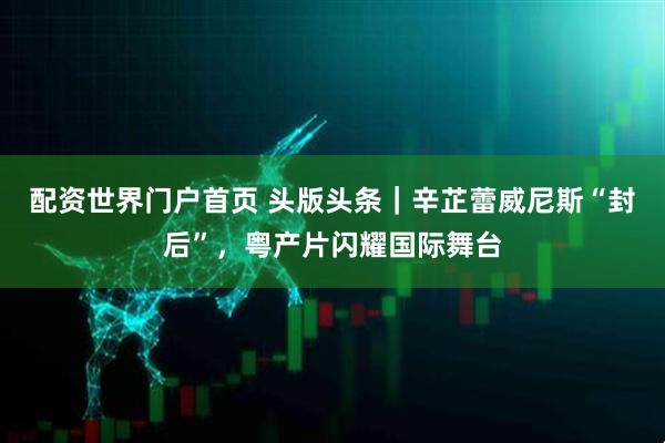 配资世界门户首页 头版头条｜辛芷蕾威尼斯“封后”，粤产片闪耀国际舞台