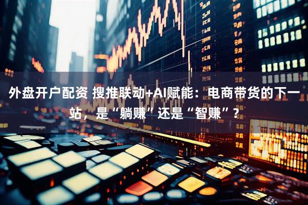 外盘开户配资 搜推联动+AI赋能：电商带货的下一站，是“躺赚”还是“智赚”？