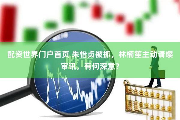 配资世界门户首页 朱怡贞被抓，林楠笙主动请缨审讯，有何深意？