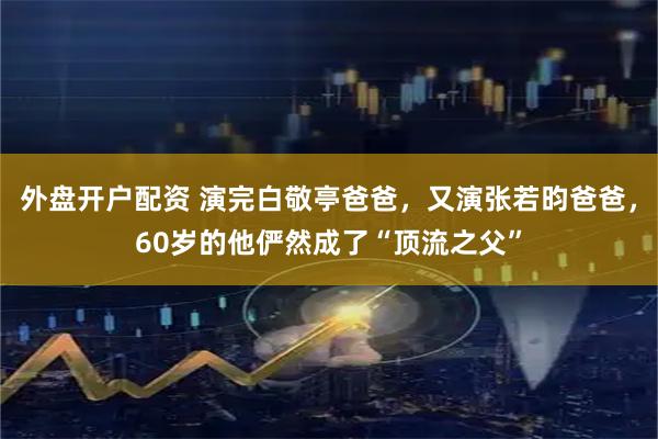 外盘开户配资 演完白敬亭爸爸，又演张若昀爸爸，60岁的他俨然成了“顶流之父”