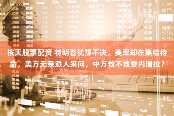 按天股票配资 特朗普犹豫不决，美军却在集结待命，美方无奈派人来问，中方救不救委内瑞拉？