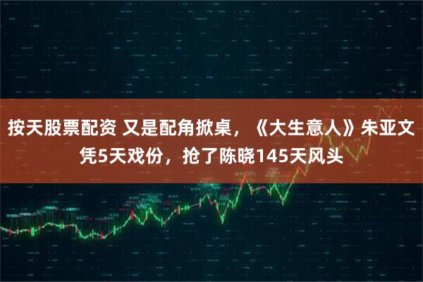 按天股票配资 又是配角掀桌，《大生意人》朱亚文凭5天戏份，抢了陈晓145天风头