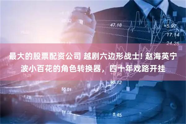 最大的股票配资公司 越剧六边形战士! 赵海英宁波小百花的角色转换器，四十年戏路开挂