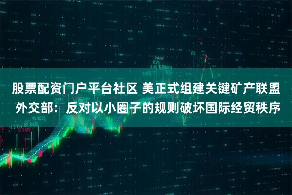 股票配资门户平台社区 美正式组建关键矿产联盟 外交部：反对以小圈子的规则破坏国际经贸秩序
