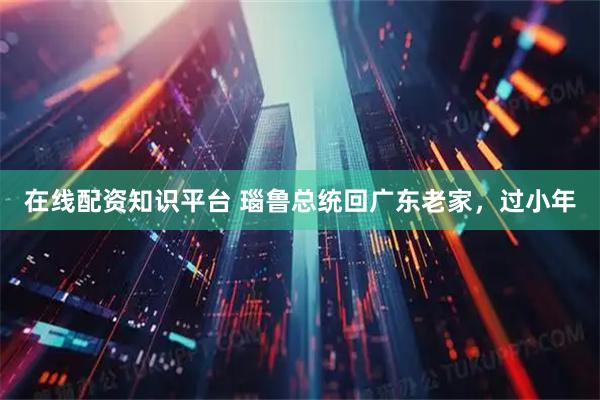 在线配资知识平台 瑙鲁总统回广东老家，过小年