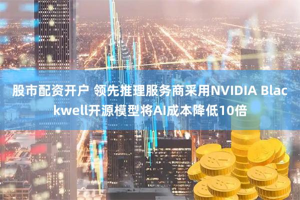 股市配资开户 领先推理服务商采用NVIDIA Blackwell开源模型将AI成本降低10倍