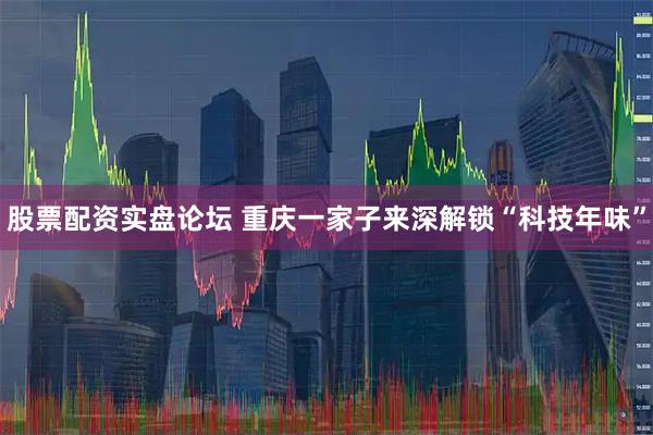 股票配资实盘论坛 重庆一家子来深解锁“科技年味”