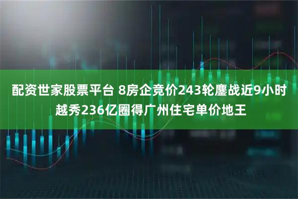 配资世家股票平台 8房企竞价243轮鏖战近9小时 越秀236亿圈得广州住宅单价地王
