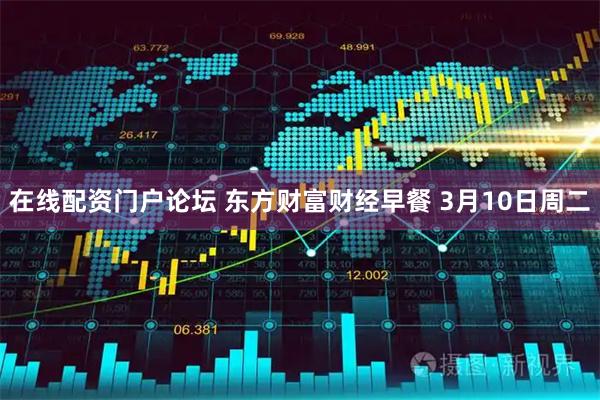 在线配资门户论坛 东方财富财经早餐 3月10日周二