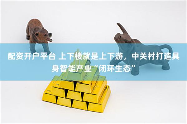 配资开户平台 上下楼就是上下游，中关村打造具身智能产业“闭环生态”