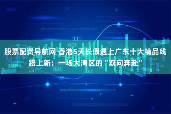 股票配资导航网 香港5天长假遇上广东十大精品线路上新：一场大湾区的“双向奔赴”