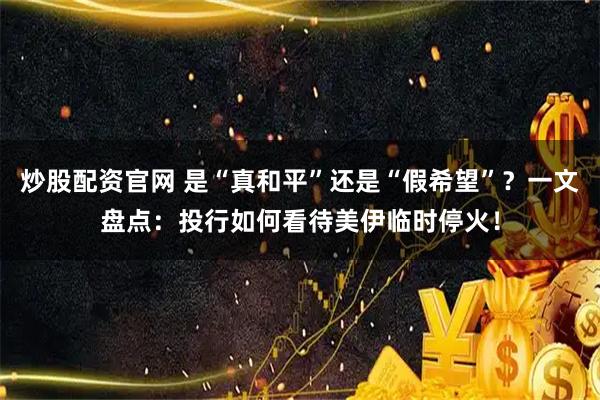 炒股配资官网 是“真和平”还是“假希望”？一文盘点：投行如何看待美伊临时停火！