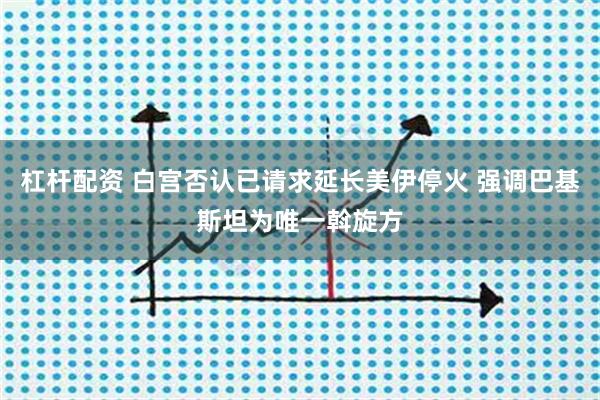 杠杆配资 白宫否认已请求延长美伊停火 强调巴基斯坦为唯一斡旋方
