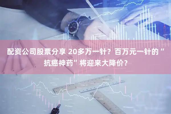 配资公司股票分享 20多万一针？百万元一针的“抗癌神药”将迎来大降价？