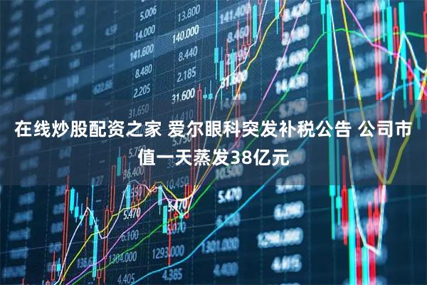 在线炒股配资之家 爱尔眼科突发补税公告 公司市值一天蒸发38亿元