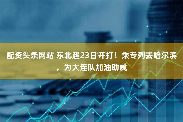配资头条网站 东北超23日开打！乘专列去哈尔滨，为大连队加油助威