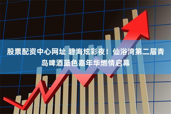 股票配资中心网址 碧海炫彩夜！仙浴湾第二届青岛啤酒蓝色嘉年华燃情启幕