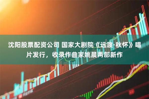 沈阳股票配资公司 国家大剧院《远渡·秋怀》唱片发行,收录作曲家姚晨两部新作