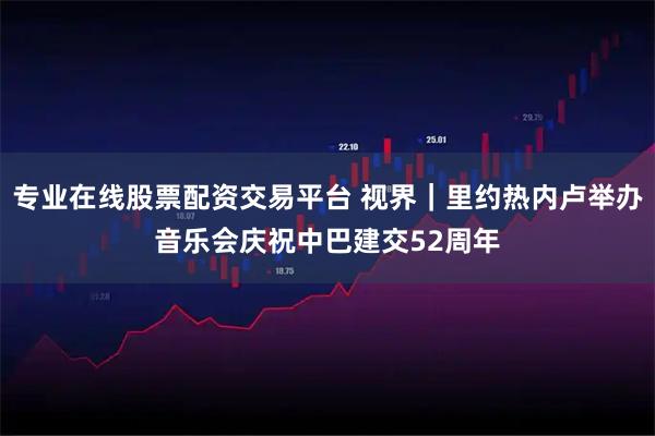 专业在线股票配资交易平台 视界｜里约热内卢举办音乐会庆祝中巴建交52周年