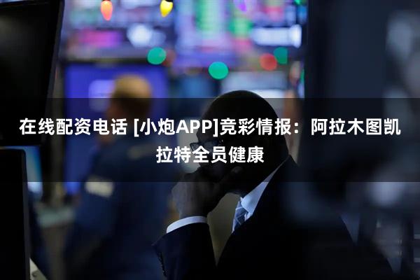 在线配资电话 [小炮APP]竞彩情报：阿拉木图凯拉特全员健康
