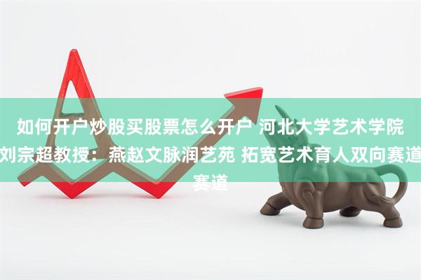 如何开户炒股买股票怎么开户 河北大学艺术学院刘宗超教授：燕赵文脉润艺苑 拓宽艺术育人双向赛道