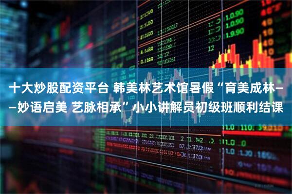 十大炒股配资平台 韩美林艺术馆暑假“育美成林——妙语启美 艺脉相承”小小讲解员初级班顺利结课